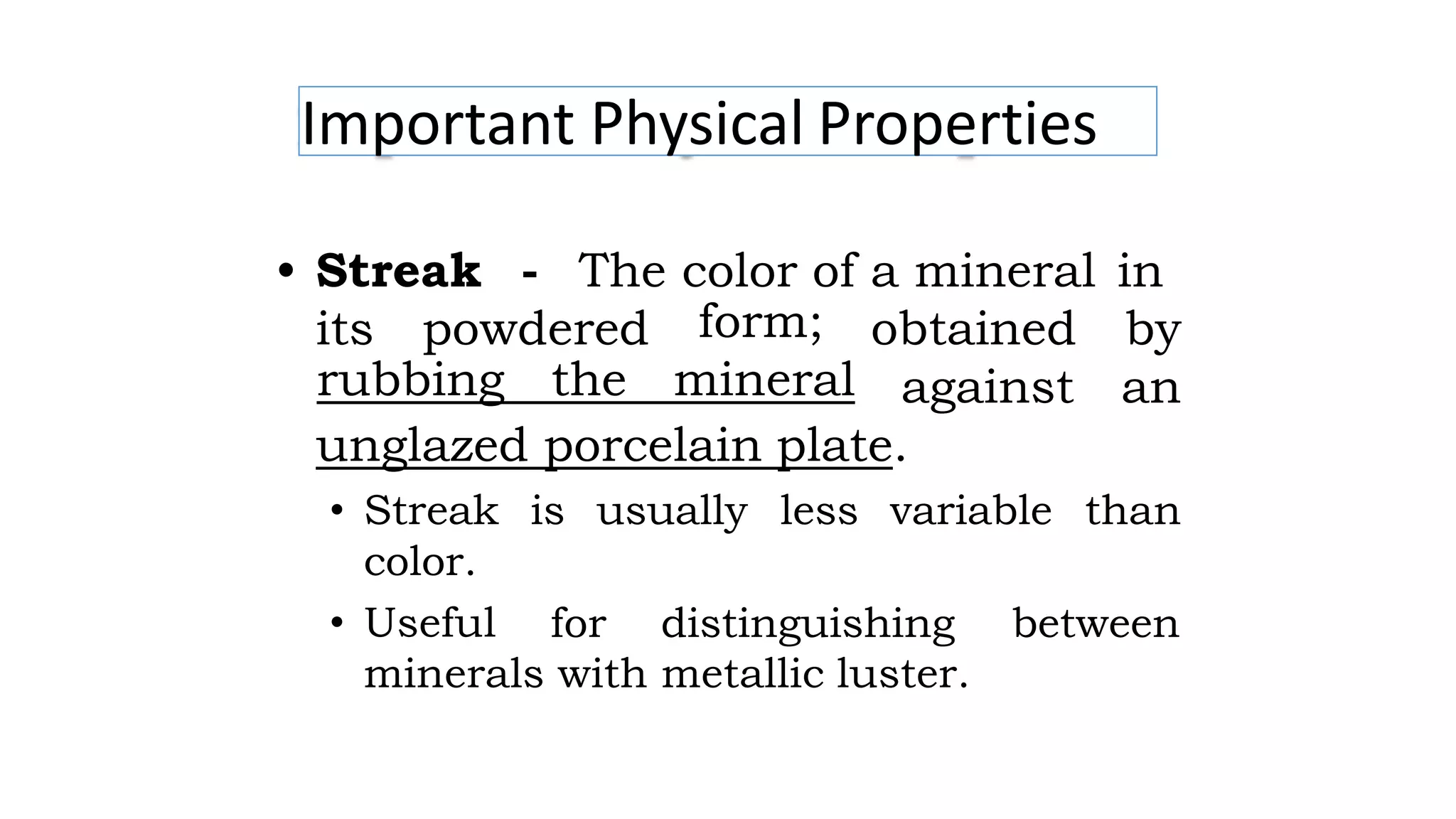 Important Physical Properties
• Streak - The color of a mineral in
its powdered form;
rubbing the mineral
obtained by
against an
unglazed porcelain plate.
• Streak
color.
• Useful
is usually less variable than
for distinguishing between
minerals with metallic luster.
 