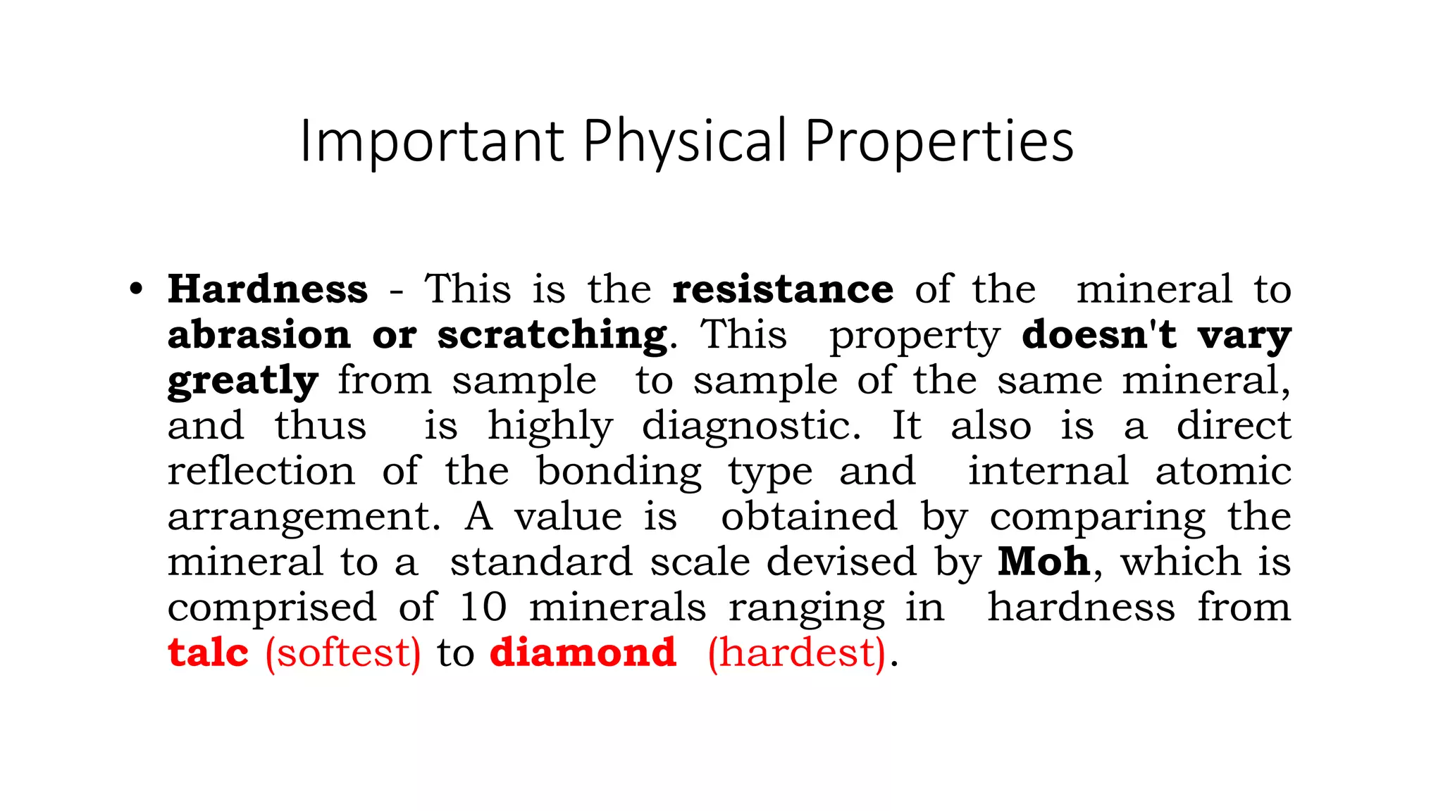 Important Physical Properties
• Hardness - This is the resistance of the mineral to
abrasion or scratching. This property doesn't vary
greatly from sample to sample of the same mineral,
and thus is highly diagnostic. It also is a direct
reflection of the bonding type and internal atomic
arrangement. A value is obtained by comparing the
mineral to a standard scale devised by Moh, which is
comprised of 10 minerals ranging in hardness from
talc (softest) to diamond (hardest).
 