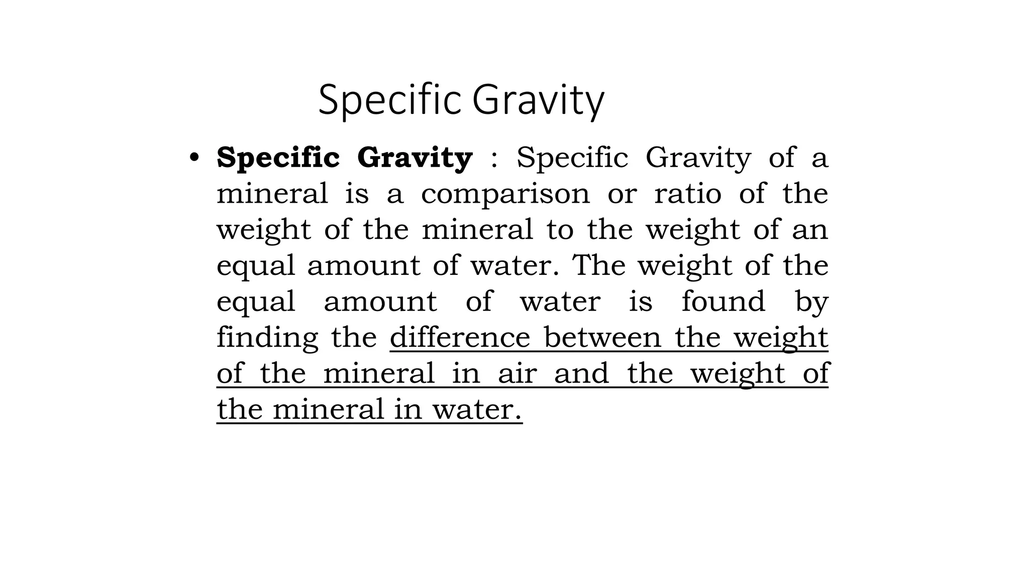 Specific Gravity
• Specific Gravity : Specific Gravity of a
mineral is a comparison or ratio of the
weight of the mineral to the weight of an
equal amount of water. The weight of the
equal amount of water is found by
finding the difference between the weight
of the mineral in air and the weight of
the mineral in water.
 