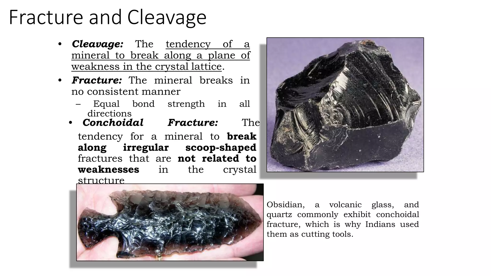 Fracture and Cleavage
• Cleavage: The tendency of a
mineral to break along a plane of
weakness in the crystal lattice.
• Fracture: The mineral breaks in
no consistent manner
– Equal bond strength in all
directions
• Conchoidal Fracture: The
tendency for a mineral to break
along irregular scoop-shaped
fractures that are not related to
weaknesses in the crystal
structure
Obsidian, a volcanic glass, and
quartz commonly exhibit conchoidal
fracture, which is why Indians used
them as cutting tools.
 