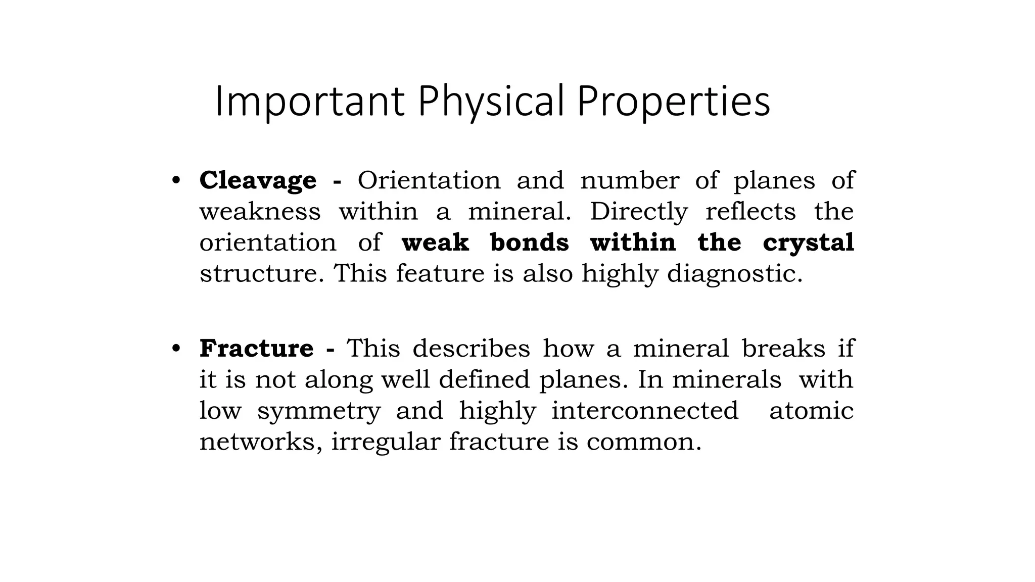 Important Physical Properties
• Cleavage - Orientation and number of planes of
weakness within a mineral. Directly reflects the
orientation of weak bonds within the crystal
structure. This feature is also highly diagnostic.
• Fracture - This describes how a mineral breaks if
it is not along well defined planes. In minerals with
low symmetry and highly interconnected atomic
networks, irregular fracture is common.
 