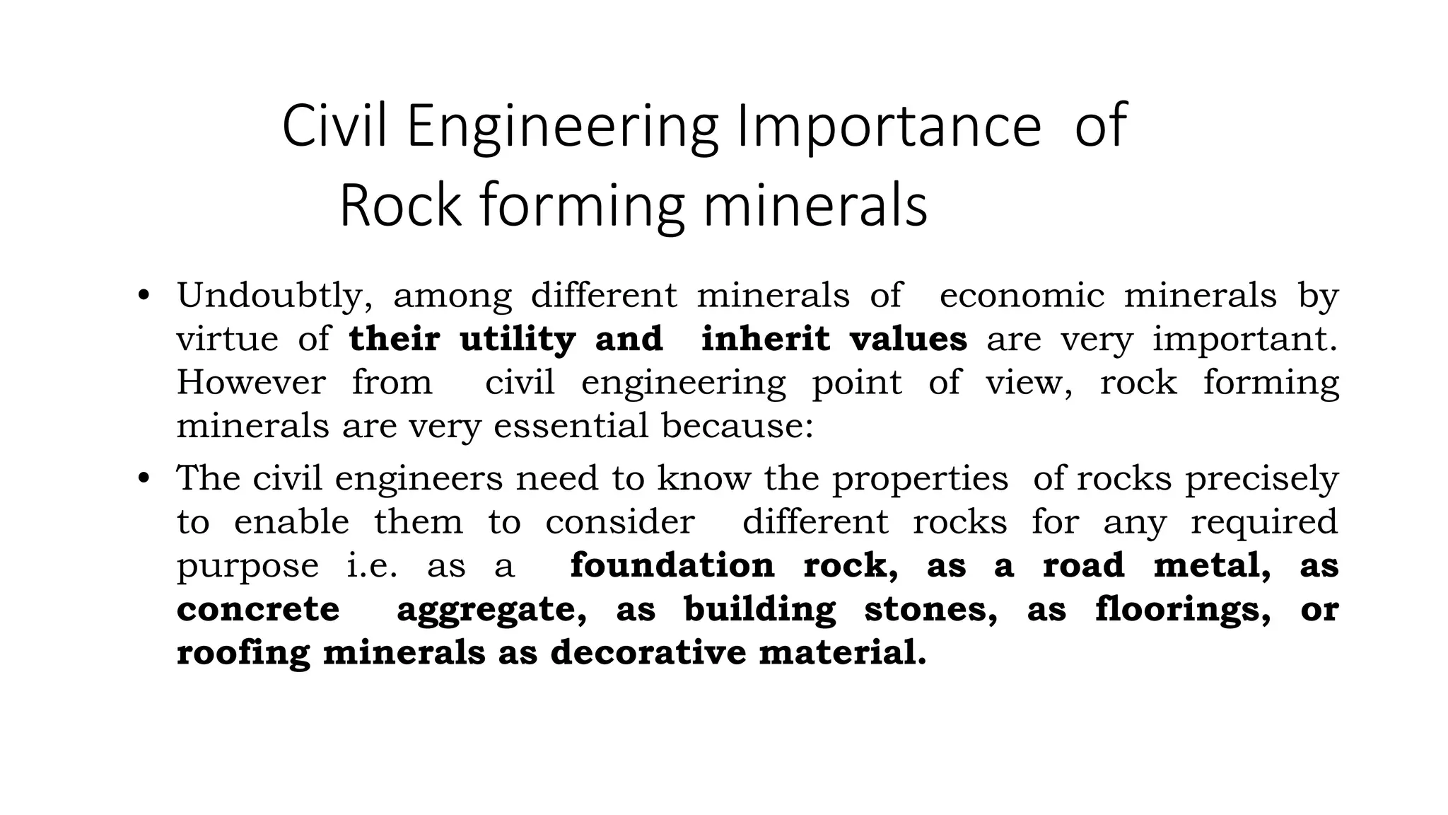 Civil Engineering Importance of
Rock forming minerals
• Undoubtly, among different minerals of economic minerals by
virtue of their utility and inherit values are very important.
However from civil engineering point of view, rock forming
minerals are very essential because:
• The civil engineers need to know the properties of rocks precisely
to enable them to consider different rocks for any required
purpose i.e. as a foundation rock, as a road metal, as
concrete aggregate, as building stones, as floorings, or
roofing minerals as decorative material.
 