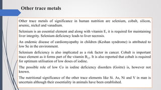 Other trace metals
Other trace metals of significance in human nutrition are selenium, cobalt, silicon,
arsenic, nickel and vanadium.
Selenium is an essential element and along with vitamin E, it is required for maintaining
liver integrity. Selenium deficiency leads to liver necrosis.
An endemic disease of cardiomyopathy in children (Keshan syndrome) is attributed to
low Se in the environment.
Selenium deficiency is also implicated as a risk factor in cancer. Cobalt is important
trace element as it forms part of the vitamin B12. It is also reported that cobalt is required
for optimum utilisation of low doses of iodine.
The possible role of low Co in iodine deficiency disorders (Goitre) is, however not
known.
The nutritional significance of the other trace elements like Si. As, Ni and V in man is
uncertain although their essentiality in animals have been established.
 