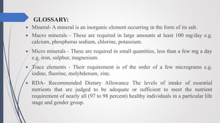 GLOSSARY:
 Mineral- A mineral is an inorganic element occurring in the form of its salt.
 Macro minerals - These are required in large amounts at least 100 mg/day e.g.
calcium, phosphorus sodium, chlorine, potassium.
 Micro minerals - These are required in small quantities, less than a few mg a day
e.g. iron, sulphur, magnesium.
 Trace elements - Their requirement is of the order of a few micrograms e.g.
iodine, fluorine, molybdenum, zinc.
 RDA- Recommended Dietary Allowance The levels of intake of essential
nutrients that are judged to be adequate or sufficient to meet the nutrient
requirement of nearly all (97 to 98 percent) healthy individuals in a particular life
stage and gender group.
 