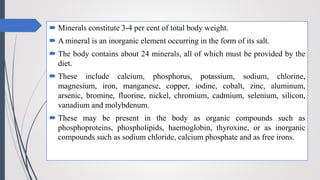  Minerals constitute 3-4 per cent of total body weight.
 A mineral is an inorganic element occurring in the form of its salt.
 The body contains about 24 minerals, all of which must be provided by the
diet.
 These include calcium, phosphorus, potassium, sodium, chlorine,
magnesium, iron, manganese, copper, iodine, cobalt, zinc, aluminum,
arsenic, bromine, fluorine, nickel, chromium, cadmium, selenium, silicon,
vanadium and molybdenum.
 These may be present in the body as organic compounds such as
phosphoproteins, phospholipids, haemoglobin, thyroxine, or as inorganic
compounds such as sodium chloride, calcium phosphate and as free irons.
 