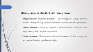 Minerals may be classified into three groups.
1. Major minerals or macro minerals - These are required in large amounts
at least 100 mg/day e.g. calcium, phosphorus sodium, chlorine, potassium.
2. Minor minerals - These are required in small quantities, less than a few
mg a day e.g. iron, sulphur, magnesium.
3. Trace elements - Their requirement is of the order of a few micrograms
e.g. iodine, fluorine, molybdenum, zinc.
 