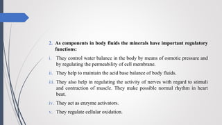 2. As components in body fluids the minerals have important regulatory
functions:
i. They control water balance in the body by means of osmotic pressure and
by regulating the permeability of cell membrane.
ii. They help to maintain the acid base balance of body fluids.
iii. They also help in regulating the activity of nerves with regard to stimuli
and contraction of muscle. They make possible normal rhythm in heart
beat.
iv. They act as enzyme activators.
v. They regulate cellular oxidation.
 