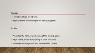 Copper
• Formation of red blood cells.
• Helps with the functioning of the nervous system.
Iodine
• Promotes the normal functioning of the thyroid gland.
• Helps in the proper functioning of brain functions.
• Promotes normal growth and development of cells.
 