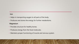 Iron
• Helps in transporting oxygen to all parts of the body.
• Produces and stores the energy for further metabolisms.
Magnesium
• Provides structure for healthy bones.
• Produces energy from the food molecules.
• Maintains proper functioning of muscle and nervous system.
 