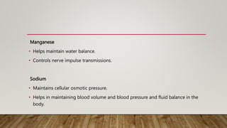 Manganese
• Helps maintain water balance.
• Controls nerve impulse transmissions.
Sodium
• Maintains cellular osmotic pressure.
• Helps in maintaining blood volume and blood pressure and fluid balance in the
body.
 