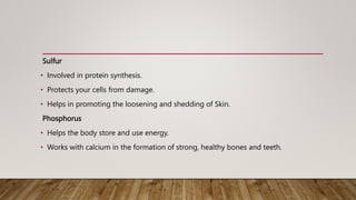 Sulfur
• Involved in protein synthesis.
• Protects your cells from damage.
• Helps in promoting the loosening and shedding of Skin.
Phosphorus
• Helps the body store and use energy.
• Works with calcium in the formation of strong, healthy bones and teeth.
 