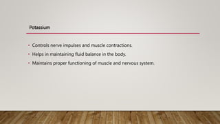 Potassium
• Controls nerve impulses and muscle contractions.
• Helps in maintaining fluid balance in the body.
• Maintains proper functioning of muscle and nervous system.
 