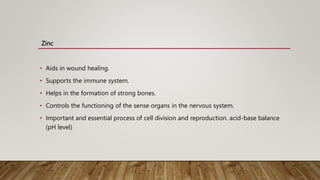 Zinc
• Aids in wound healing.
• Supports the immune system.
• Helps in the formation of strong bones.
• Controls the functioning of the sense organs in the nervous system.
• Important and essential process of cell division and reproduction. acid-base balance
(pH level)
 