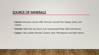 SOURCE OF MINERALS
• Calcium: Almonds, Carrots, Milk, Broccoli, Canned Fish, Papaya, Garlic, and
Cashew
• Chloride: Table Salt, Soy Sauce, liver Unprocessed Meat, Milk and Peanuts
• Copper: Crab, Lobster, Mussels, Oysters, Nuts, Wholegrains and Yeast extract
 