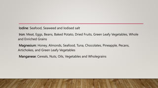 Iodine: Seafood, Seaweed and Iodised salt
Iron: Meat, Eggs, Beans, Baked Potato, Dried Fruits, Green Leafy Vegetables, Whole
and Enriched Grains
Magnesium: Honey, Almonds, Seafood, Tuna, Chocolates, Pineapple, Pecans,
Artichokes, and Green Leafy Vegetables
Manganese: Cereals, Nuts, Oils, Vegetables and Wholegrains
 