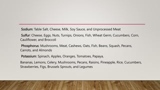 Sodium: Table Salt, Cheese, Milk, Soy Sauce, and Unprocessed Meat
Sulfur: Cheese, Eggs, Nuts, Turnips, Onions, Fish, Wheat Germ, Cucumbers, Corn,
Cauliflower, and Broccoli
Phosphorus: Mushrooms, Meat, Cashews, Oats, Fish, Beans, Squash, Pecans,
Carrots, and Almonds
Potassium: Spinach, Apples, Oranges, Tomatoes, Papaya,
Bananas, Lemons, Celery, Mushrooms, Pecans, Raisins, Pineapple, Rice, Cucumbers,
Strawberries, Figs, Brussels Sprouts, and Legumes
 