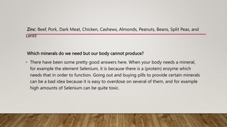 Zinc: Beef, Pork, Dark Meat, Chicken, Cashews, Almonds, Peanuts, Beans, Split Peas, and
Lentil
Which minerals do we need but our body cannot produce?
• There have been some pretty good answers here. When your body needs a mineral,
for example the element Selenium, it is because there is a (protein) enzyme which
needs that in order to function. Going out and buying pills to provide certain minerals
can be a bad idea because it is easy to overdose on several of them, and for example
high amounts of Selenium can be quite toxic.
 