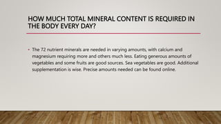 HOW MUCH TOTAL MINERAL CONTENT IS REQUIRED IN
THE BODY EVERY DAY?
• The 72 nutrient minerals are needed in varying amounts, with calcium and
magnesium requiring more and others much less. Eating generous amounts of
vegetables and some fruits are good sources. Sea vegetables are good. Additional
supplementation is wise. Precise amounts needed can be found online.
 