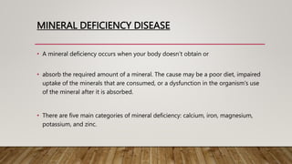 MINERAL DEFICIENCY DISEASE
• A mineral deficiency occurs when your body doesn’t obtain or
• absorb the required amount of a mineral. The cause may be a poor diet, impaired
uptake of the minerals that are consumed, or a dysfunction in the organism's use
of the mineral after it is absorbed.
• There are five main categories of mineral deficiency: calcium, iron, magnesium,
potassium, and zinc.
 