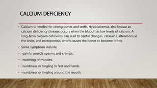 CALCIUM DEFICIENCY
• Calcium is needed for strong bones and teeth. Hypocalcemia, also known as
calcium deficiency disease, occurs when the blood has low levels of calcium. A
long-term calcium deficiency can lead to dental changes, cataracts, alterations in
the brain, and osteoporosis, which causes the bones to become brittle.
• Some symptoms include.
• -painful muscle spasms and cramps.
• -twitching of muscles.
• -numbness or tingling in feet and hands.
• -numbness or tingling around the mouth.
 