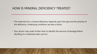 HOW IS MINERAL DEFICIENCY TREATED?
• The treatment for a mineral deficiency depends upon the type and the severity of
the deficiency. Underlying conditions are also a factor.
• Your doctor may order further tests to identify the amount of damage before
deciding on a treatment plan such as:
 