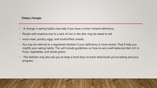 Dietary changes
• -A change in eating habits may help if you have a minor mineral deficiency.
• People with anaemia due to a lack of iron in the diet, may be asked to eat
• more meat, poultry, eggs, and ironfortified cereals.
• You may be referred to a registered dietitian if your deficiency is more severe. They’ll help you
modify your eating habits. This will include guidelines on how to eat a well-balanced diet rich in
fruits, vegetables, and whole grains.
• -The dietitian may also ask you to keep a food diary to track what foods you’re eating and your
progress.
 
