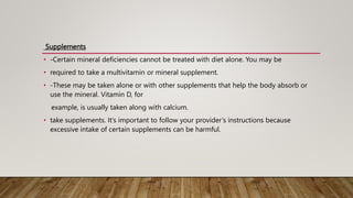 Supplements
• -Certain mineral deficiencies cannot be treated with diet alone. You may be
• required to take a multivitamin or mineral supplement.
• -These may be taken alone or with other supplements that help the body absorb or
use the mineral. Vitamin D, for
example, is usually taken along with calcium.
• take supplements. It’s important to follow your provider’s instructions because
excessive intake of certain supplements can be harmful.
 