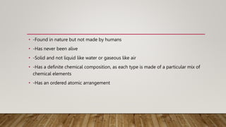 • -Found in nature but not made by humans
• -Has never been alive
• -Solid and not liquid like water or gaseous like air
• -Has a definite chemical composition, as each type is made of a particular mix of
chemical elements
• -Has an ordered atomic arrangement
 