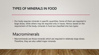 TYPES OF MINERALS IN FOOD
• Our body requires minerals in specific quantities. Some of them are required in
large doses, while others may be required only in traces. Hence, based on the
requirement of the body, minerals in food are classified into two types:
Macrominerals
• Macrominerals are those minerals which are required in relatively large doses.
Therefore, they are also called major minerals.
 
