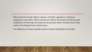 • Macrominerals include sodium, calcium, chloride, magnesium, potassium,
phosphorus, and sulfur. These minerals are vital for the proper functioning and
metabolism of the body. Our body cannot produce these minerals; hence, they
need to be obtained from a food source.
• The deficiency of these minerals results in severe ramifications for health.
 