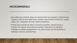 MICROMINERALS
• Also called trace minerals, these are minerals which are required in small amounts.
Therefore, they are also called minor minerals. Trace minerals include iron, copper,
iodine, zinc, manganese, fluoride, cobalt and selenium.
• If these trace minerals are taken in excessive quantities, mineral toxicity is
induced. For instance, acute selenium toxicity is observed if an individual
overdoses on dietary supplements. It can cause nausea, nail discolouration or
brittleness, hair loss, and diarrhoea.
 