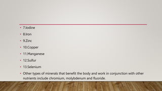 • 7.Iodine
• 8.Iron
• 9.Zinc
• 10.Copper
• 11.Manganese
• 12.Sulfur
• 13.Selenium
• Other types of minerals that benefit the body and work in conjunction with other
nutrients include chromium, molybdenum and fluoride.
 