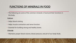 FUNCTIONS OF MINERALS IN FOOD
• The following are some of the common minerals in food and their functions in
the body.
Calcium
• Helps blood clotting.
• Helps muscle contraction and nerve function.
• Essential for building strong and healthy bones.
Chloride
• Maintains proper blood volume, blood pressure, and pH of our body fluids.
 