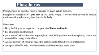 Phosphorus
Phosphorus is an essential mineral required by every cell in the body.
Phosphorus comprises of 1 per cent of total body weight. It occurs with calcium in human
nutrition and also has many functions in the body.
Functions
• Body building as an important component of bones and teeth.
• Fat absorption and transport
• As a part of ATP (adenosine triphosphate) and ADP (Adenosine diphosphate), which are
essential for energy metabolism.
• As a component of enzymes needed in carbohydrate, fat and protein metabolism.
• As a part of buffer salts, which maintain acid-base balance in the body.
 