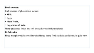 Food sources:
Rich sources of phosphorus include
• Milk,
• Eggs,
• Flesh foods,
• Legumes and nuts.
Many processed foods and soft drinks have added phosphates
Deficiencies
Since phosphorous is so widely distributed in the food stuffs its deficiency is quite rare.
 