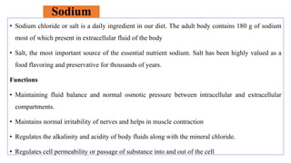 Sodium
• Sodium chloride or salt is a daily ingredient in our diet. The adult body contains 180 g of sodium
most of which present in extracellular fluid of the body
• Salt, the most important source of the essential nutrient sodium. Salt has been highly valued as a
food flavoring and preservative for thousands of years.
Functions
• Maintaining fluid balance and normal osmotic pressure between intracellular and extracellular
compartments.
• Maintains normal irritability of nerves and helps in muscle contraction
• Regulates the alkalinity and acidity of body fluids along with the mineral chloride.
• Regulates cell permeability or passage of substance into and out of the cell
 