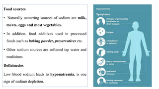 Food sources
• Naturally occurring sources of sodium are milk,
meats, eggs and most vegetables.
• In addition, food additives used in processed
foods such as baking powder, preservatives etc.
• Other sodium sources are softened tap water and
medicines
Deficiencies
Low blood sodium leads to hyponatremia, is one
sign of sodium depletion.
 