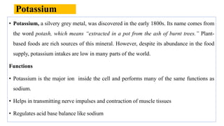 Potassium
• Potassium, a silvery grey metal, was discovered in the early 1800s. Its name comes from
the word potash, which means “extracted in a pot from the ash of burnt trees.” Plant-
based foods are rich sources of this mineral. However, despite its abundance in the food
supply, potassium intakes are low in many parts of the world.
Functions
• Potassium is the major ion inside the cell and performs many of the same functions as
sodium.
• Helps in transmitting nerve impulses and contraction of muscle tissues
• Regulates acid base balance like sodium
 