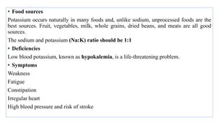 • Food sources
Potassium occurs naturally in many foods and, unlike sodium, unprocessed foods are the
best sources. Fruit, vegetables, milk, whole grains, dried beans, and meats are all good
sources.
The sodium and potassium (Na:K) ratio should be 1:1
• Deficiencies
Low blood potassium, known as hypokalemia, is a life-threatening problem.
• Symptoms
Weakness
Fatigue
Constipation
Irregular heart
High blood pressure and risk of stroke
 