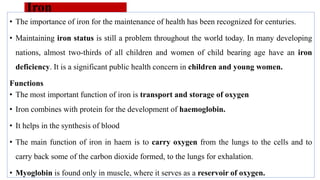 Iron
• The importance of iron for the maintenance of health has been recognized for centuries.
• Maintaining iron status is still a problem throughout the world today. In many developing
nations, almost two-thirds of all children and women of child bearing age have an iron
deficiency. It is a significant public health concern in children and young women.
Functions
• The most important function of iron is transport and storage of oxygen
• Iron combines with protein for the development of haemoglobin.
• It helps in the synthesis of blood
• The main function of iron in haem is to carry oxygen from the lungs to the cells and to
carry back some of the carbon dioxide formed, to the lungs for exhalation.
• Myoglobin is found only in muscle, where it serves as a reservoir of oxygen.
 