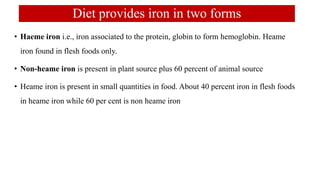 Diet provides iron in two forms
• Haeme iron i.e., iron associated to the protein, globin to form hemoglobin. Heame
iron found in flesh foods only.
• Non-heame iron is present in plant source plus 60 percent of animal source
• Heame iron is present in small quantities in food. About 40 percent iron in flesh foods
in heame iron while 60 per cent is non heame iron
 