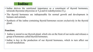 Iodine
• Iodine derives the nutritional importance as a constituent of thyroid hormones,
tetraiodo-thyronine (thyroxine or T4) and tri iodothyronine (T3).
• The thyroid hormones are indispensable for normal growth and development in
humans and animals.
• Synthesis of the iodine containing thyroid hormones occurs exclusively in the thyroid
gland.
Functions
• Iodine is stored in our thyroid gland, which sits on the front of our necks and releases a
group of hormones called thyroid hormones.
• Iodine is key in the production of our thyroid hormones, which in turn affect our
overall metabolism.
 