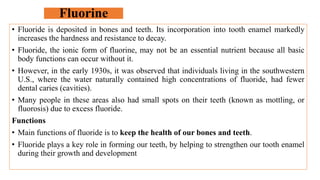 Fluorine
• Fluoride is deposited in bones and teeth. Its incorporation into tooth enamel markedly
increases the hardness and resistance to decay.
• Fluoride, the ionic form of fluorine, may not be an essential nutrient because all basic
body functions can occur without it.
• However, in the early 1930s, it was observed that individuals living in the southwestern
U.S., where the water naturally contained high concentrations of fluoride, had fewer
dental caries (cavities).
• Many people in these areas also had small spots on their teeth (known as mottling, or
fluorosis) due to excess fluoride.
Functions
• Main functions of fluoride is to keep the health of our bones and teeth.
• Fluoride plays a key role in forming our teeth, by helping to strengthen our tooth enamel
during their growth and development
 