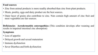 Food sources
• Zinc from animal products is more readily absorbed than zinc from plant products.
• Meats, poultry, eggs and dairy product are the best sources.
• Outer layer of grains also contribute to zinc. Nuts contain high amount of zinc fruit and
most vegetables are fair sources.
Deficiencies Acrodermatitis enteropathica (This condition develops after weaning and
results in impaired intestinal zinc absorption)
Symptoms
• Loss of appetite
• Delayed growth and sexual maturation
• Immune dysfunction
• Sever Diarrhea and birth dysfunction
 