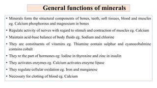 General functions of minerals
• Minerals form the structural components of bones, teeth, soft tissues, blood and muscles
eg. Calcium phosphorous and magnesium in bones
• Regulate activity of nerves with regard to stimuli and contraction of muscles eg. Calcium
• Maintain acid-base balance of body fluids eg. Sodium and chlorine
• They are constituents of vitamins eg. Thiamine contain sulphur and cyanocobalmine
contains cobalt
• They re the part of hormones eg: Iodine in thyroxine and zinc in insulin
• They activates enzymes eg. Calcium activates enzyme lipase
• They regulate cellular oxidation eg. Iron and manganese
• Necessary for clotting of blood eg. Calcium
 
