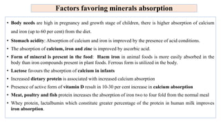 Factors favoring minerals absorption
• Body needs are high in pregnancy and growth stage of children, there is higher absorption of calcium
and iron (up to 60 per cent) from the diet.
• Stomach acidity: Absorption of calcium and iron is improved by the presence of acid conditions.
• The absorption of calcium, iron and zinc is improved by ascorbic acid.
• Form of mineral is present in the food: Haem iron in animal foods is more easily absorbed in the
body than iron compounds present in plant foods. Ferrous form is utilized in the body.
• Lactose favours the absorption of calcium in infants
• Increased dietary protein is associated with increased calcium absorption
• Presence of active form of vitamin D result in 10-30 per cent increase in calcium absorption
• Meat, poultry and fish protein increases the absorption of iron two to four fold from the normal meal
• Whey protein, lactalbumin which constitute greater percentage of the protein in human milk improves
iron absorption.
 