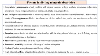 Factors inhibiting minerals absorption
• Some dietary components, which combine with mineral elements to form insoluble complexes, reduce their
absorption. These components include oxalic acid, phytic acid, excess fiber.
• The absorption of some minerals is adversely affected by an excessive intake of other minerals. For example,
intake of iron supplements hinders the absorption of zinc and calcium, while zinc supplements reduce the
absorption of copper.
• Increased mobility of intestinal tract due to diarrhea, intake of laxatives, etc., reduces the time of absorption
and hence the less amount absorbed.
• Parasites present in the intestinal tract also interfere with the absorption of minerals. Iron deficiency anemia
in children is attributed to this factor.
• Steatorrhoea (unabsorbed fat in the stool) reduced calcium absorption
• Emotional instability decreased efficiency of calcium absorption
• Ageing: Calcium absorption decreased during old age
• High intake of caffeine affect the bioavailability of calcium by increasing the loss of calcium in urine
 