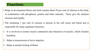 Functions
• Helps in development Bones and teeth contain about 99 per cent of calcium in the body,
in combination with phosphorus, protein and other minerals. These give the skeleton
structure and rigidity.
• The remaining 1 per cent of calcium is present in the soft tissue and blood and is
responsible for many regulatory functions.
1. It is involved in normal muscle contraction and relaxation of muscles, which includes
heartbeat.
2. Helps in transmission of nerve impulses.
3. Helps in normal clotting of blood.
 