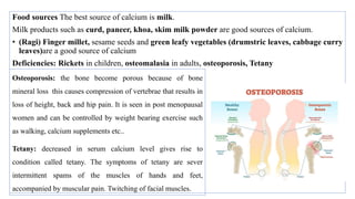 Food sources The best source of calcium is milk.
Milk products such as curd, paneer, khoa, skim milk powder are good sources of calcium.
• (Ragi) Finger millet, sesame seeds and green leafy vegetables (drumstric leaves, cabbage curry
leaves)are a good source of calcium
Deficiencies: Rickets in children, osteomalasia in adults, osteoporosis, Tetany
Osteoporosis: the bone become porous because of bone
mineral loss this causes compression of vertebrae that results in
loss of height, back and hip pain. It is seen in post menopausal
women and can be controlled by weight bearing exercise such
as walking, calcium supplements etc..
Tetany: decreased in serum calcium level gives rise to
condition called tetany. The symptoms of tetany are sever
intermittent spams of the muscles of hands and feet,
accompanied by muscular pain. Twitching of facial muscles.
 