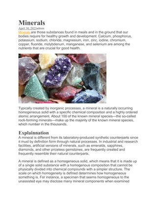 Minerals
April 30, 2023admin
Minerals are those substances found in meals and in the ground that our
bodies require for healthy growth and development. Calcium, phosphorus,
potassium, sodium, chloride, magnesium, iron, zinc, iodine, chromium,
copper, fluoride, molybdenum, manganese, and selenium are among the
nutrients that are crucial for good health.
Typically created by inorganic processes, a mineral is a naturally occurring
homogeneous solid with a specific chemical composition and a highly ordered
atomic arrangement. About 100 of the known mineral species—the so-called
rock-forming minerals—make up the majority of the known mineral species,
which number in the thousands.
Explainnation
A mineral is different from its laboratory-produced synthetic counterparts since
it must by definition form through natural processes. In industrial and research
facilities, artificial versions of minerals, such as emeralds, sapphires,
diamonds, and other priceless gemstones, are frequently created and
frequently resemble their natural counterparts.
A mineral is defined as a homogeneous solid, which means that it is made up
of a single solid substance with a homogenous composition that cannot be
physically divided into chemical compounds with a simpler structure. The
scale on which homogeneity is defined determines how homogeneous
something is. For instance, a specimen that seems homogeneous to the
unassisted eye may disclose many mineral components when examined
 